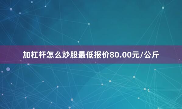 加杠杆怎么炒股最低报价80.00元/公斤