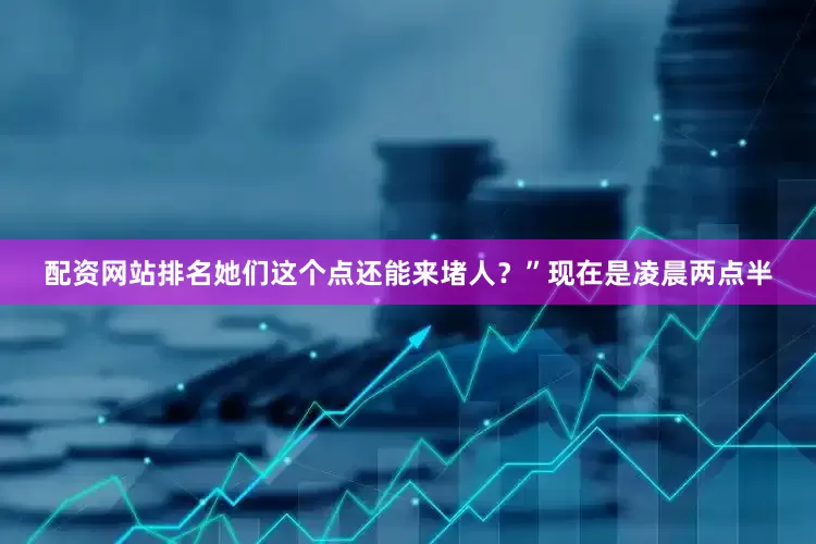配资网站排名她们这个点还能来堵人？”现在是凌晨两点半